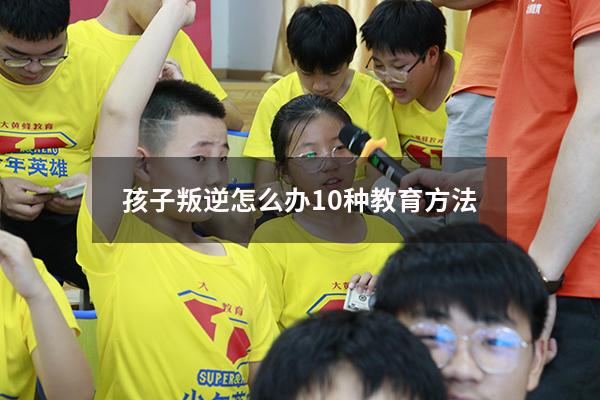 孩子叛逆怎么办10种教育方法