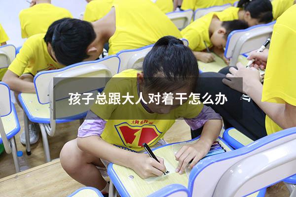 孩子总跟大人对着干怎么办